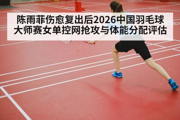 陈雨菲伤愈复出后2026中国羽毛球大师赛女单控网抢攻与体能分配评估