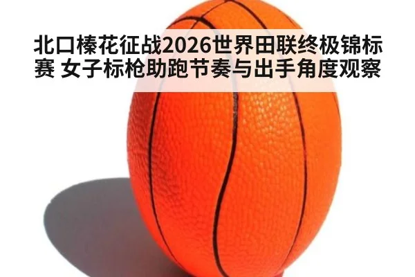 北口榛花征战2026世界田联终极锦标赛 女子标枪助跑节奏与出手角度观察