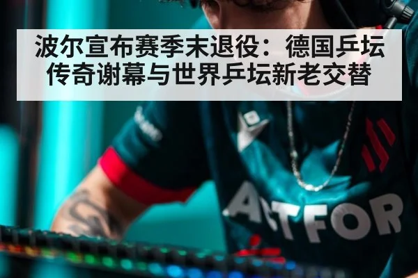 波尔宣布赛季末退役:德国乒坛传奇谢幕与世界乒坛新老交替